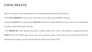USING DELETE
There are a couple of other optional clauses in the general form of the DELETE statement:
• The LOW_PRIORITY clause works in the same way as it does in the INSERT statement.
• Specifying QUICK may speed up the DELETE statement by telling MySQL not to do some of its housekeeping
on indexes while deleting from the table.
• The ORDER BY clause specifies the order in which to delete rows. This is most useful in conjunction with the
LIMIT clause (The LIMIT clause allows us to set a maximum number of rows that can be deleted by the DELETE
statement), for example, we may want to delete the oldest n rows from a table.
 