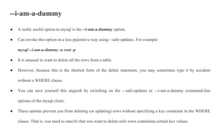 --i-am-a-dummy
● A really useful option to mysql is the --i-am-a-dummy option.
● Can invoke this option in a less pejorative way using --safe-updates. For example:
mysql --i-am-a-dummy -u root -p
● It is unusual to want to delete all the rows from a table.
● However, because this is the shortest form of the delete statement, you may sometimes type it by accident
without a WHERE clause.
● You can save yourself this anguish by switching on the -–safe-updates or –-i-am-a-dummy command-line
options of the mysql client.
● These options prevent you from deleting (or updating) rows without specifying a key constraint in the WHERE
clause. That is, you need to specify that you want to delete only rows containing certain key values.
 