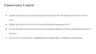 Concurrency Control
● Anytime more than one query needs to change data at the same time, the problem of concurrency control
arises.
● MySQL has to do this at two levels: the server level and the storage engine level.
● Systems that deal with concurrent read/write access typically implement a locking system that consists of two
lock types.
● These locks are usually known as shared locks and exclusive locks, or read locks and write locks.
 