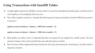 Using Transactions with InnoDB Tables
● A single update statement in MySQL is always atomic. It cannot be interrupted by another query or half succeed. It
will complete or will completely fail on an error.
● Now, More complex scenarios is: Consider the following pair of queries intended to transfer $1000 from account 2
to account 1:
update account set balance = balance - 1000 where number = 2;
update account set balance = balance + 1000 where number = 1;
● Both updates are relative, but it is important that these two queries be run together for sensible results. The total
amount of money in the system should be the same after the queries as before.
● But, If a power failure happened between running the first query and running the second query, our data would no
longer be consistent.
 