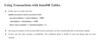 Using Transactions with InnoDB Tables
● In this case we could write this:
update account as source, account as dest
set source.balance = source.balance – 1000,
dest.balance = dest.balance + 1000
where source.number = 2 and dest.number = 1;
● By using two aliases to the account table (source and dest), we have ensured that this is one atomic update.
● In this case the only casualty is readability. The combined query is harder to read and debug than our first
attempt.
 