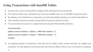 Using Transactions with InnoDB Tables
● In many cases, it may not be possible to collapse all the related queries into one like this.
● The solution in those cases, and anytime you want more readable code, is to use MySQL's transaction syntax.
● By marking a set of statements as a transaction, you inform the database that they are a related, indivisible set.
● They should be treated as an atomic unit and either all succeed or all have no effect.
● You can run these two queries as a single transaction using the following SQL statements:
start transaction;
update account set balance = balance - 1000 where number = 2;
update account set balance = balance + 1000 where number = 1;
Commit;
● An important property of transactions is that they are not visible to other sessions until they are complete and
committed. No other thread can read inconsistent data from the table(s) while you are in the process of updating
it.
 
