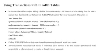 Using Transactions with InnoDB Tables
● In the case of transfer example, adding a SELECT statement to check the removal of more money from the source
account than it contained, use the keyword ROLLBACK to cancel the whole transaction. The syntax is:
start transaction;
update account set balance = balance - 1000 where number = 2;
update account set balance = balance + 1000 where number = 1;
select balance from account where number = 2;
# select tells us that account #2 has a negative balance!
# we'd better abort
rollback;
● Calling ROLLBACK aborts the transaction and undoes any changes it would have made.
● A transaction that was rolled back instead of committed leaves no trace in the data. Because partial results were
never visible to other sessions, it is exactly as though it never happened.
 