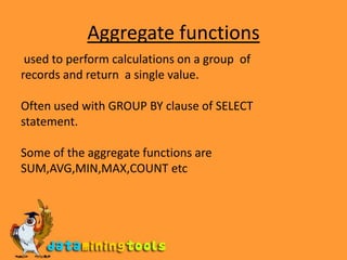 Aggregate functions used to perform calculations on a group  ofrecords and return  a single value.Often used with GROUP BY clause of SELECTstatement.Some of the aggregate functions areSUM,AVG,MIN,MAX,COUNT etc