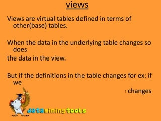 viewsViews are virtual tables defined in terms of other(base) tables.When the data in the underlying table changes so doesthe data in the view.But if the definitions in the table changes for ex: if weadd new columns to the table then these changes might not apply for the views created.