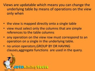 Views are updatable which means you can change the underlying table by means of operations on the view only whenthe view is mapped directly onto a single tableview must select only the columns that are simple references to the table columnsany operation on the view row must correspond to an operation on a single in the underlying table.no union operators,GROUP BY OR HAVING clauses,aggregate functions  are used in the query.