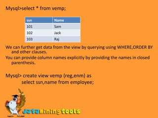 Mysql>select * from vemp;We can further get data from the view by querying using WHERE,ORDER BY and other clauses.You can provide column names explicitly by providing the names in closed parenthesis.Mysql> create view vemp (reg,enm) as             select ssn,name from employee;