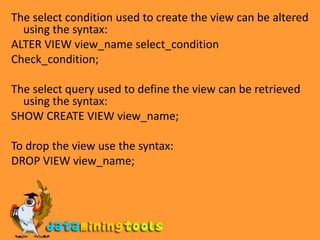The select condition used to create the view can be altered using the syntax:ALTER VIEW view_name select_conditionCheck_condition;The select query used to define the view can be retrieved using the syntax:SHOW CREATE VIEW view_name;To drop the view use the syntax:DROP VIEW view_name;