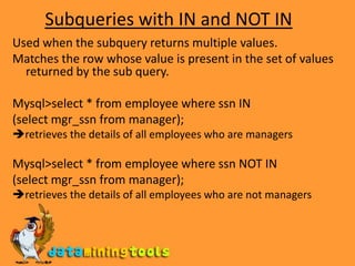 Subqueries with IN and NOT INUsed when the subquery returns multiple values.Matches the row whose value is present in the set of values returned by the sub query.Mysql>select * from employee where ssn IN(select mgr_ssn from manager);retrieves the details of all employees who are managersMysql>select * from employee where ssn NOT IN(select mgr_ssn from manager);retrieves the details of all employees who are not managers