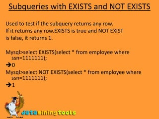 Subqueries with EXISTS and NOT EXISTSUsed to test if the subquery returns any row.If it returns any row.EXISTS is true and NOT EXISTis false, it returns 1.Mysql>select EXISTS(select * from employee where ssn=1111111);0Mysql>select NOT EXISTS(select * from employee where ssn=1111111);1