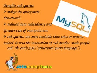 Benefits sub queriesmakes the query more Structured.reduced data redundancy and  Greater ease of manipulation.sub queries  are more readable than joins or unions, indeed  it was the innovation of sub queries  made people call  the early SQL(“structured query language”). 