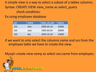 A simple view is a way to select a subset of a tables columns.Syntax: CREATE VIEW view_name as select_query               check condition;Ex:using employee databaseif we want to only select the columns name and ssn from the employee table we have to create the view.Mysql> create view vemp as select ssn,name from employee;