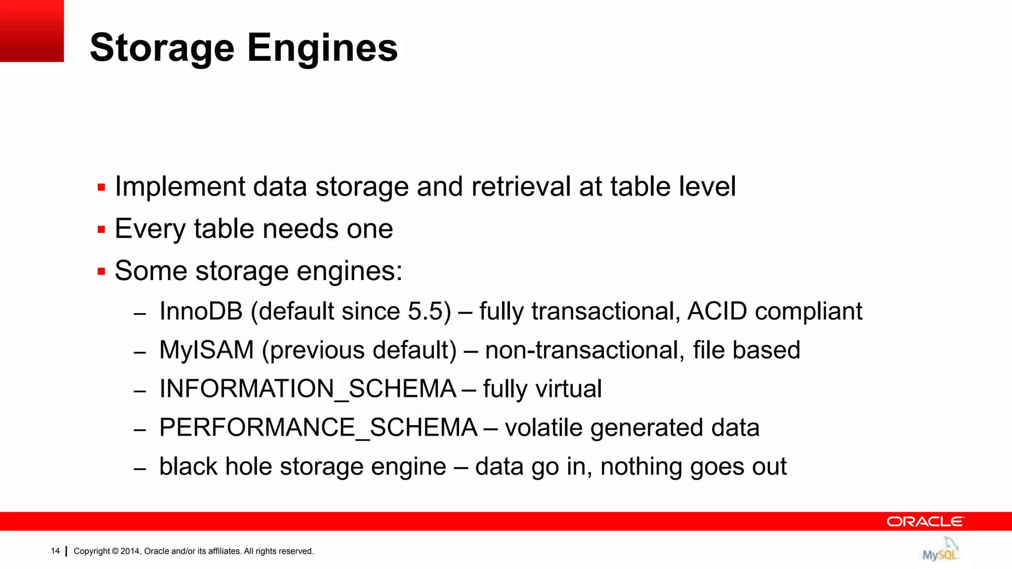 Copyright © 2014, Oracle and/or its affiliates. All rights reserved.14
Storage Engines
 Implement data storage and retrieval at table level
 Every table needs one
 Some storage engines:
– InnoDB (default since 5.5) – fully transactional, ACID compliant
– MyISAM (previous default) – non-transactional, file based
– INFORMATION_SCHEMA – fully virtual
– PERFORMANCE_SCHEMA – volatile generated data
– black hole storage engine – data go in, nothing goes out
 