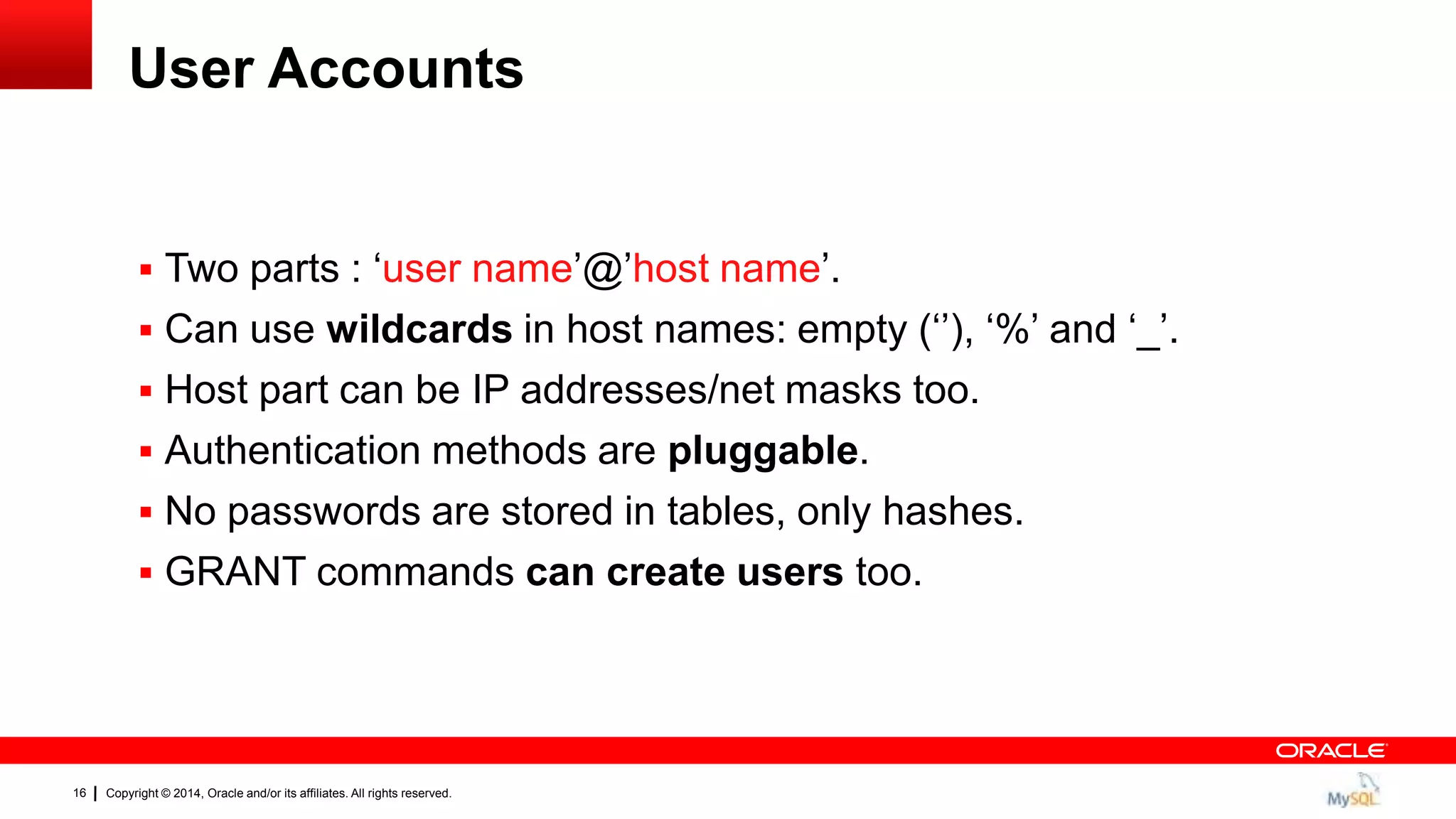 Copyright © 2014, Oracle and/or its affiliates. All rights reserved.16
User Accounts
 Two parts : „user name‟@‟host name‟.
 Can use wildcards in host names: empty („‟), „%‟ and „_‟.
 Host part can be IP addresses/net masks too.
 Authentication methods are pluggable.
 No passwords are stored in tables, only hashes.
 GRANT commands can create users too.
 