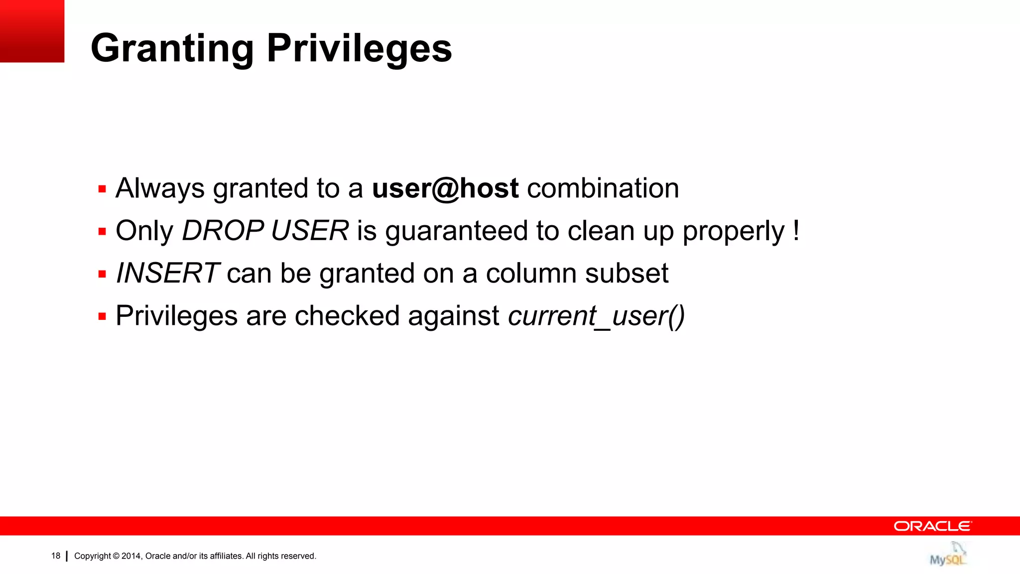 Copyright © 2014, Oracle and/or its affiliates. All rights reserved.18
Granting Privileges
 Always granted to a user@host combination
 Only DROP USER is guaranteed to clean up properly !
 INSERT can be granted on a column subset
 Privileges are checked against current_user()
 
