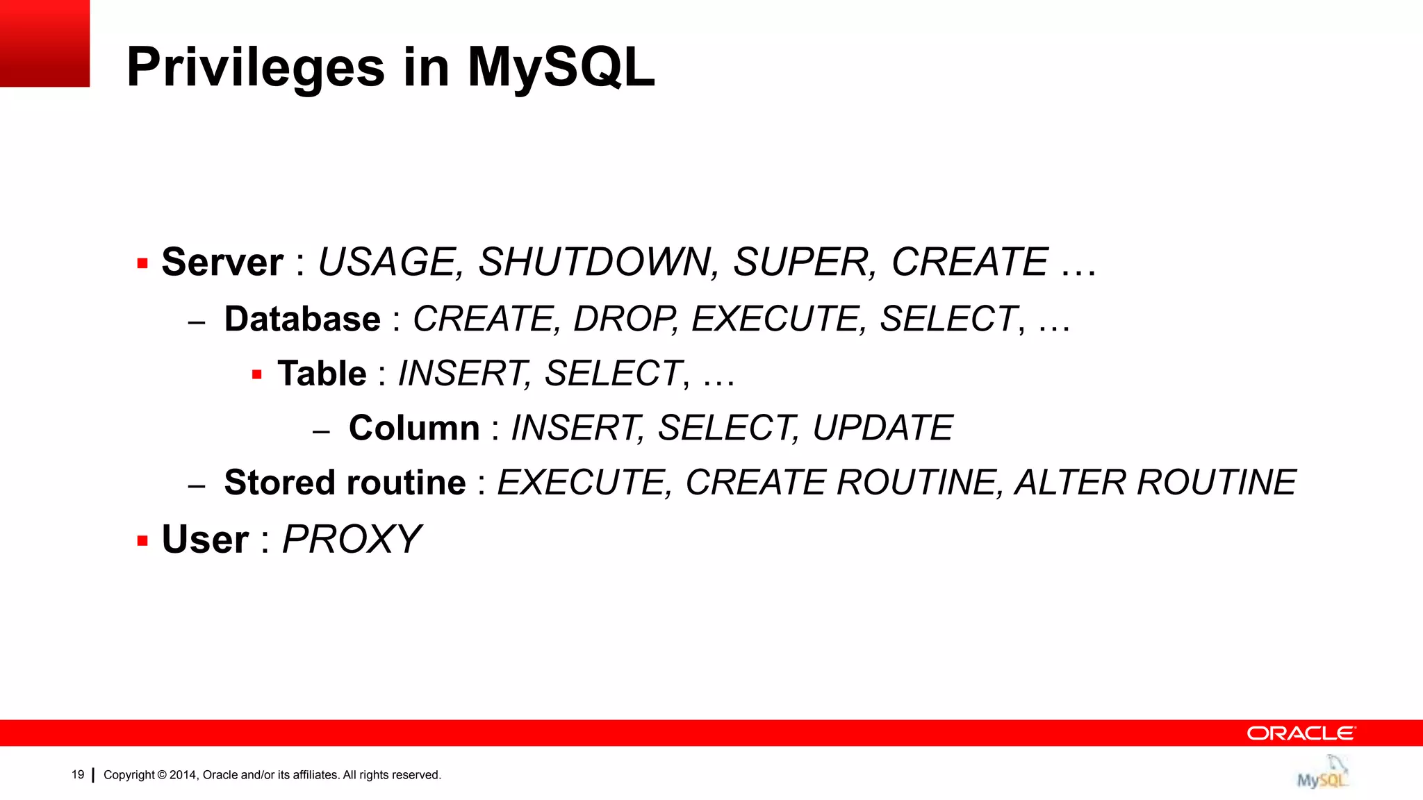 Copyright © 2014, Oracle and/or its affiliates. All rights reserved.19
Privileges in MySQL
 Server : USAGE, SHUTDOWN, SUPER, CREATE …
– Database : CREATE, DROP, EXECUTE, SELECT, …
 Table : INSERT, SELECT, …
– Column : INSERT, SELECT, UPDATE
– Stored routine : EXECUTE, CREATE ROUTINE, ALTER ROUTINE
 User : PROXY
 