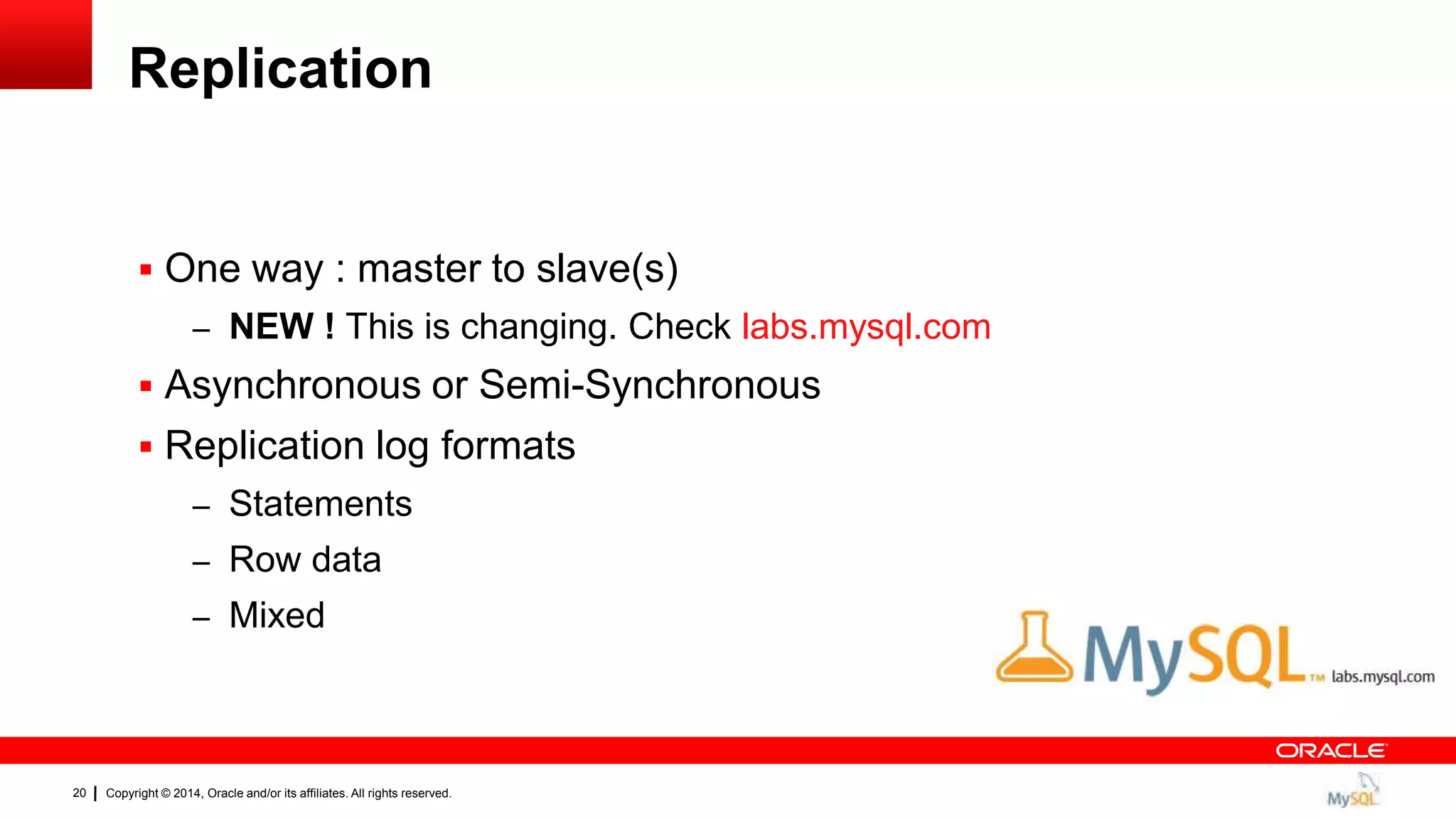 Copyright © 2014, Oracle and/or its affiliates. All rights reserved.20
Replication
 One way : master to slave(s)
– NEW ! This is changing. Check labs.mysql.com
 Asynchronous or Semi-Synchronous
 Replication log formats
– Statements
– Row data
– Mixed
 