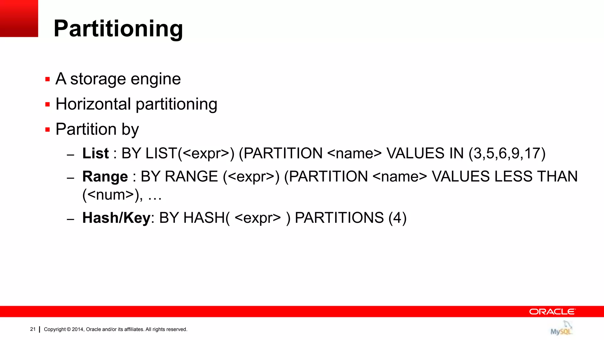 Copyright © 2014, Oracle and/or its affiliates. All rights reserved.21
Partitioning
 A storage engine
 Horizontal partitioning
 Partition by
– List : BY LIST(<expr>) (PARTITION <name> VALUES IN (3,5,6,9,17)
– Range : BY RANGE (<expr>) (PARTITION <name> VALUES LESS THAN
(<num>), …
– Hash/Key: BY HASH( <expr> ) PARTITIONS (4)
 
