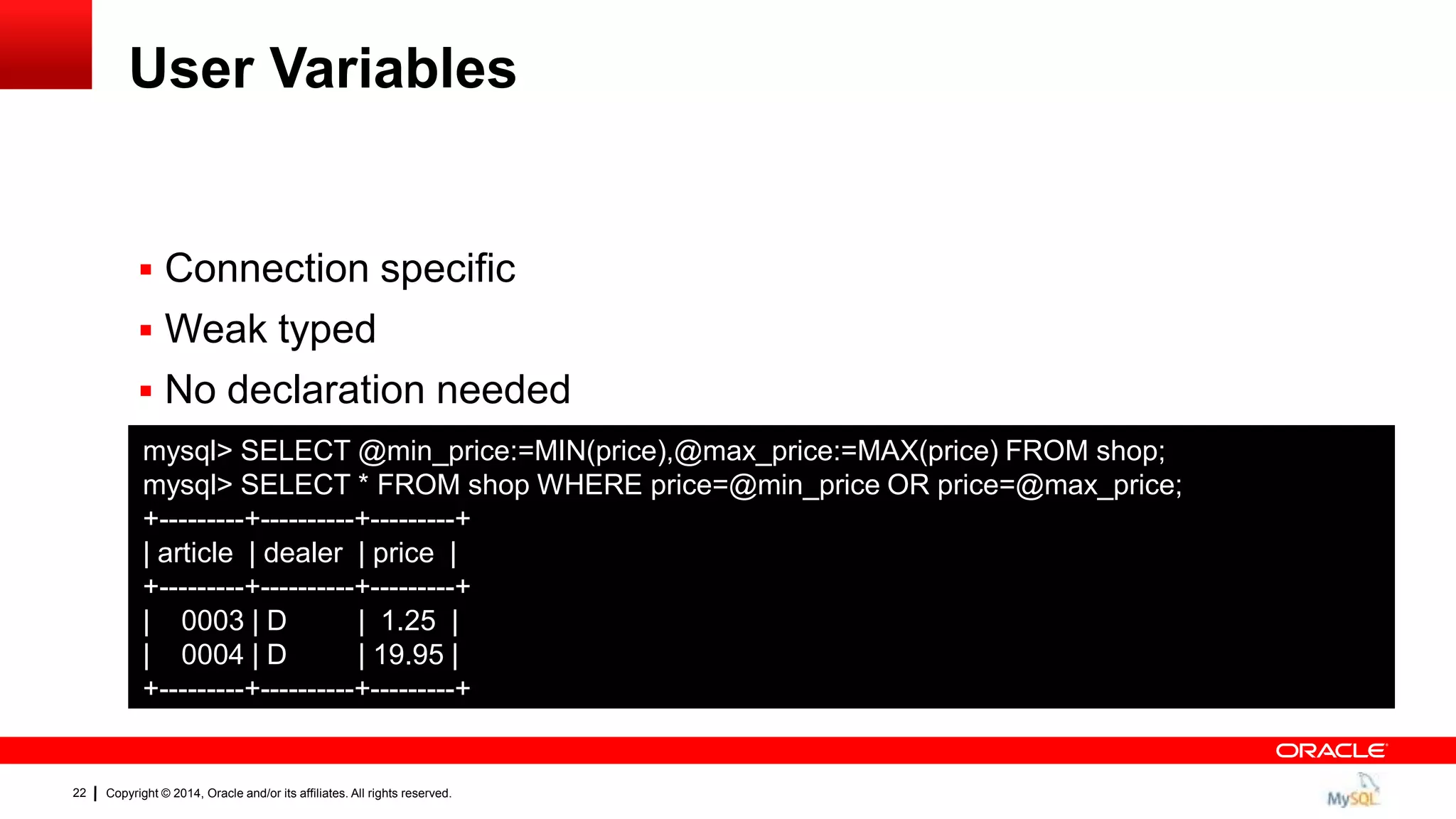 Copyright © 2014, Oracle and/or its affiliates. All rights reserved.22
User Variables
 Connection specific
 Weak typed
 No declaration needed
mysql> SELECT @min_price:=MIN(price),@max_price:=MAX(price) FROM shop;
mysql> SELECT * FROM shop WHERE price=@min_price OR price=@max_price;
+---------+----------+---------+
| article | dealer | price |
+---------+----------+---------+
| 0003 | D | 1.25 |
| 0004 | D | 19.95 |
+---------+----------+---------+
 