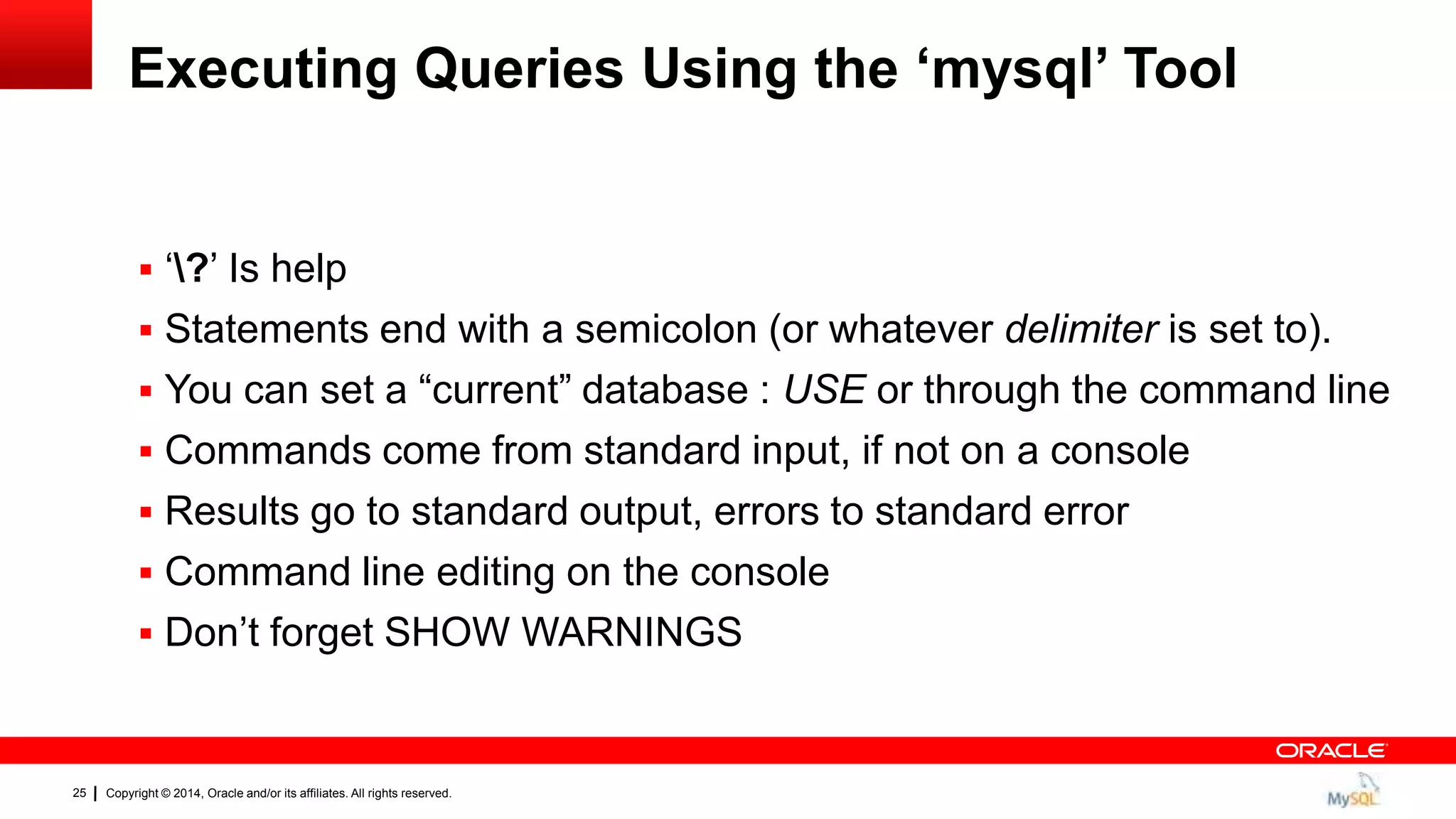 Copyright © 2014, Oracle and/or its affiliates. All rights reserved.25
Executing Queries Using the „mysql‟ Tool
 „?‟ Is help
 Statements end with a semicolon (or whatever delimiter is set to).
 You can set a “current” database : USE or through the command line
 Commands come from standard input, if not on a console
 Results go to standard output, errors to standard error
 Command line editing on the console
 Don‟t forget SHOW WARNINGS
 