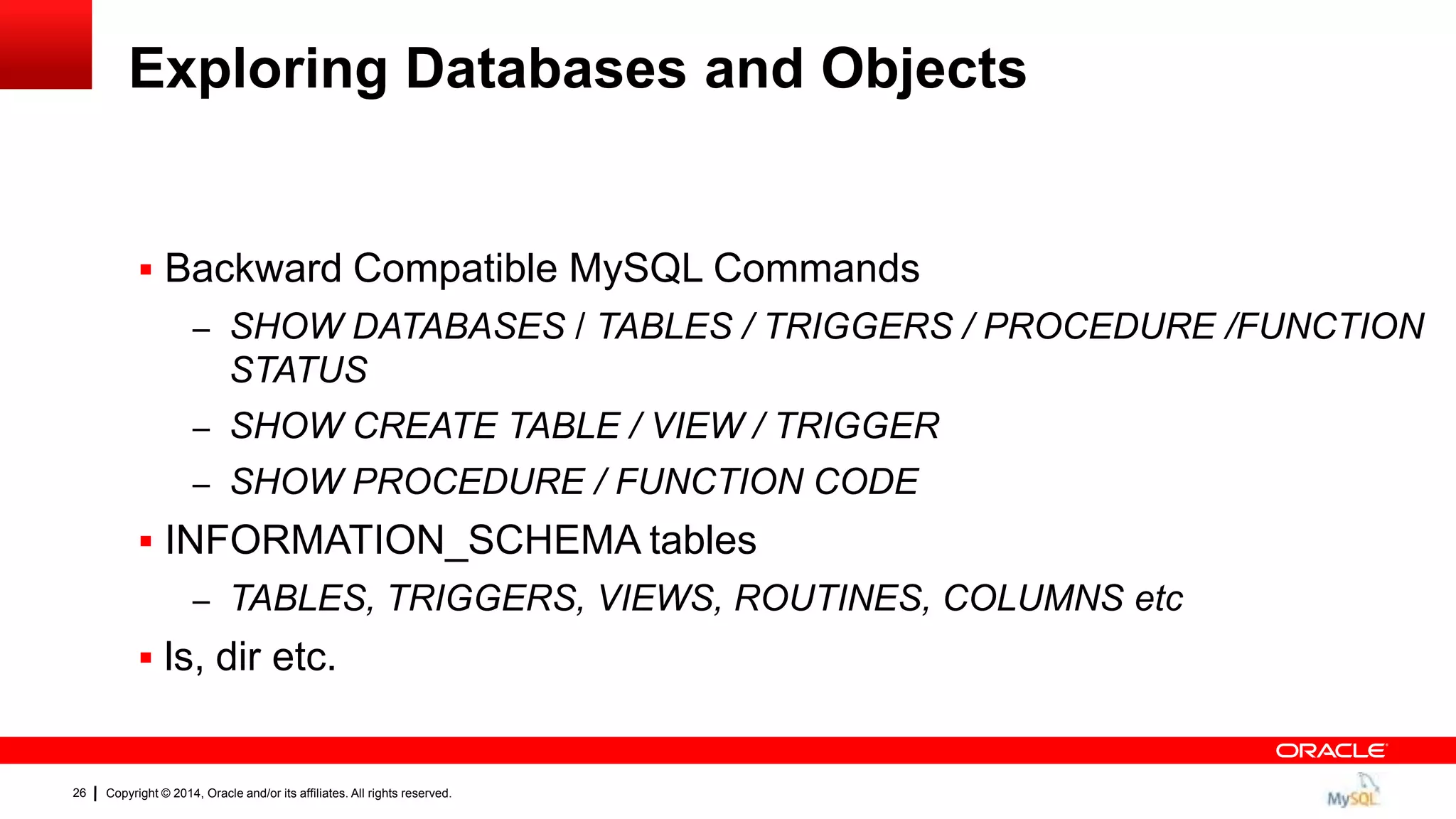 Copyright © 2014, Oracle and/or its affiliates. All rights reserved.26
Exploring Databases and Objects
 Backward Compatible MySQL Commands
– SHOW DATABASES / TABLES / TRIGGERS / PROCEDURE /FUNCTION
STATUS
– SHOW CREATE TABLE / VIEW / TRIGGER
– SHOW PROCEDURE / FUNCTION CODE
 INFORMATION_SCHEMA tables
– TABLES, TRIGGERS, VIEWS, ROUTINES, COLUMNS etc
 ls, dir etc.
 