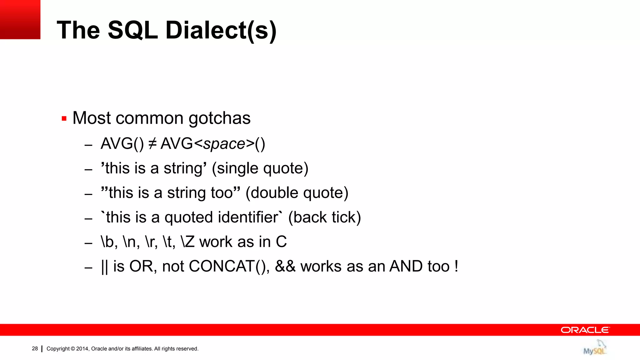 Copyright © 2014, Oracle and/or its affiliates. All rights reserved.28
The SQL Dialect(s)
 Most common gotchas
– AVG() ≠ AVG<space>()
– ‟this is a string‟ (single quote)
– ”this is a string too” (double quote)
– `this is a quoted identifier` (back tick)
– b, n, r, t, Z work as in C
– || is OR, not CONCAT(), && works as an AND too !
 