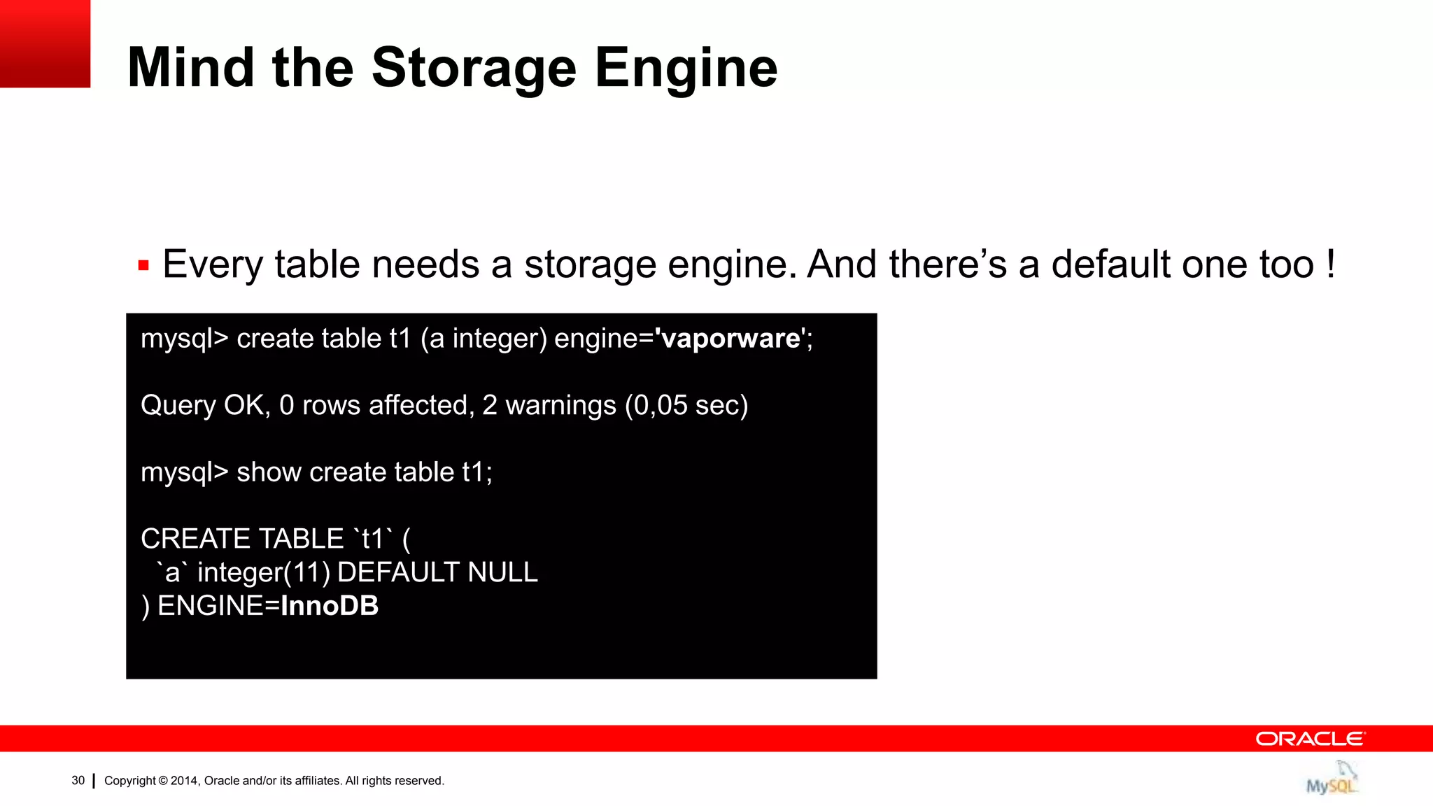 Copyright © 2014, Oracle and/or its affiliates. All rights reserved.30
Mind the Storage Engine
 Every table needs a storage engine. And there‟s a default one too !
mysql> create table t1 (a integer) engine='vaporware';
Query OK, 0 rows affected, 2 warnings (0,05 sec)
mysql> show create table t1;
CREATE TABLE `t1` (
`a` integer(11) DEFAULT NULL
) ENGINE=InnoDB
 