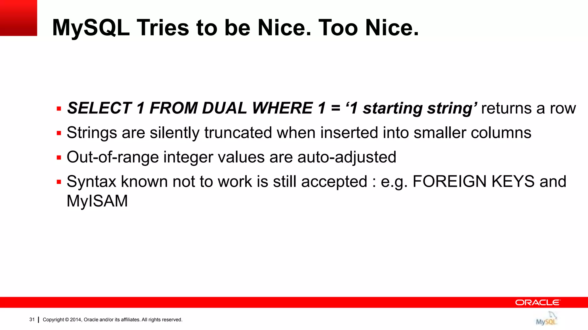 Copyright © 2014, Oracle and/or its affiliates. All rights reserved.31
MySQL Tries to be Nice. Too Nice.
 SELECT 1 FROM DUAL WHERE 1 = ‘1 starting string’ returns a row
 Strings are silently truncated when inserted into smaller columns
 Out-of-range integer values are auto-adjusted
 Syntax known not to work is still accepted : e.g. FOREIGN KEYS and
MyISAM
 