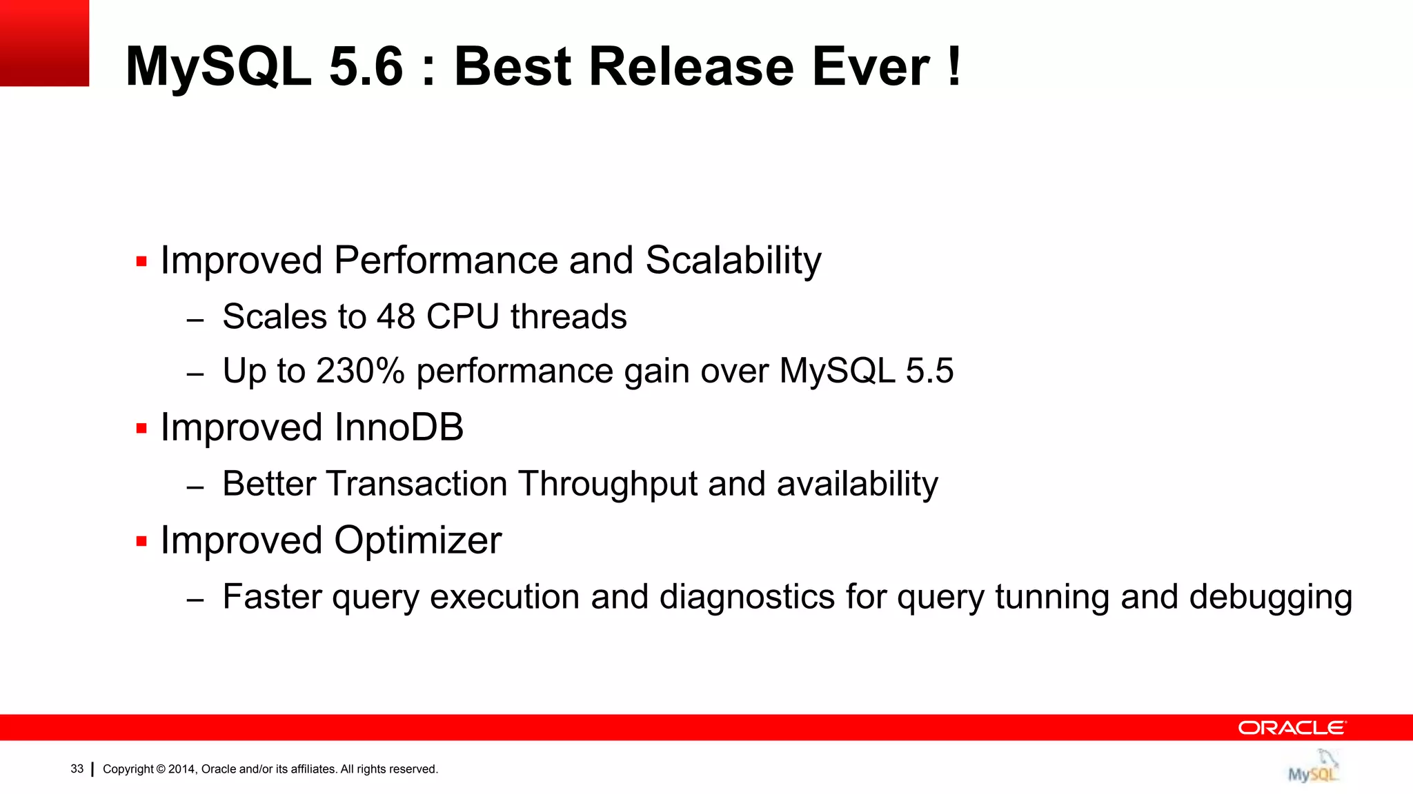 Copyright © 2014, Oracle and/or its affiliates. All rights reserved.33
MySQL 5.6 : Best Release Ever !
 Improved Performance and Scalability
– Scales to 48 CPU threads
– Up to 230% performance gain over MySQL 5.5
 Improved InnoDB
– Better Transaction Throughput and availability
 Improved Optimizer
– Faster query execution and diagnostics for query tunning and debugging
 