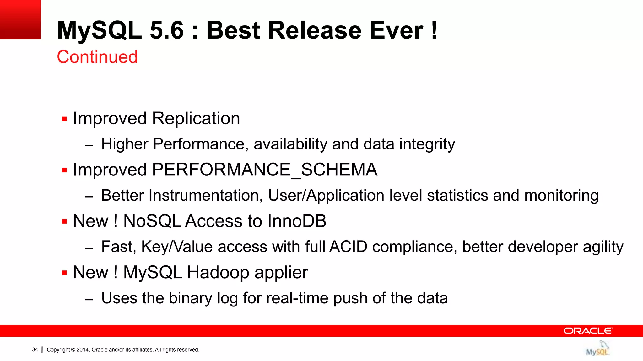 Copyright © 2014, Oracle and/or its affiliates. All rights reserved.34
MySQL 5.6 : Best Release Ever !
 Improved Replication
– Higher Performance, availability and data integrity
 Improved PERFORMANCE_SCHEMA
– Better Instrumentation, User/Application level statistics and monitoring
 New ! NoSQL Access to InnoDB
– Fast, Key/Value access with full ACID compliance, better developer agility
 New ! MySQL Hadoop applier
– Uses the binary log for real-time push of the data
Continued
 