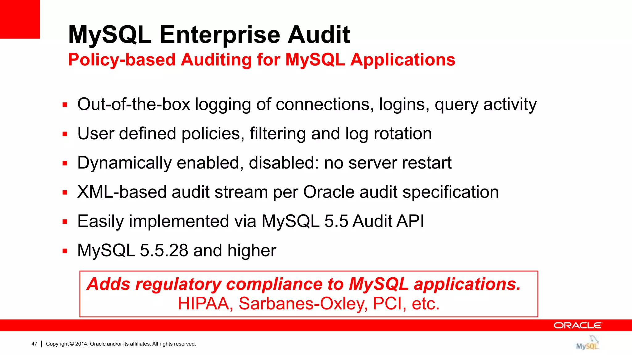 Copyright © 2014, Oracle and/or its affiliates. All rights reserved.47
 Out-of-the-box logging of connections, logins, query activity
 User defined policies, filtering and log rotation
 Dynamically enabled, disabled: no server restart
 XML-based audit stream per Oracle audit specification
 Easily implemented via MySQL 5.5 Audit API
 MySQL 5.5.28 and higher
Adds regulatory compliance to MySQL applications.
HIPAA, Sarbanes-Oxley, PCI, etc.
MySQL Enterprise Audit
Policy-based Auditing for MySQL Applications
 