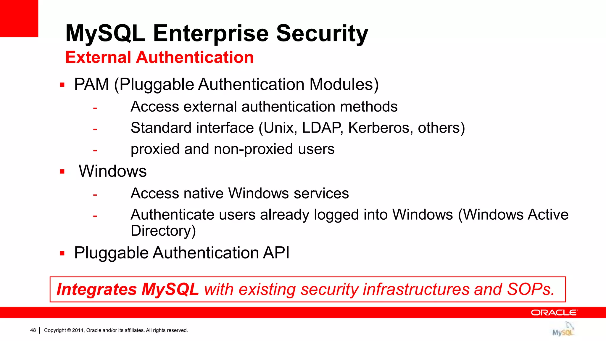 Copyright © 2014, Oracle and/or its affiliates. All rights reserved.48
 PAM (Pluggable Authentication Modules)
- Access external authentication methods
- Standard interface (Unix, LDAP, Kerberos, others)
- proxied and non-proxied users
 Windows
- Access native Windows services
- Authenticate users already logged into Windows (Windows Active
Directory)
 Pluggable Authentication API
Integrates MySQL with existing security infrastructures and SOPs.
MySQL Enterprise Security
External Authentication
 