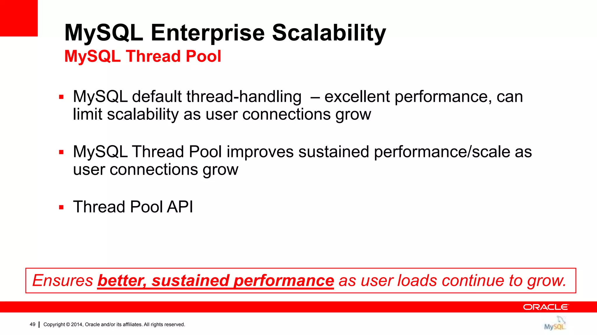 Copyright © 2014, Oracle and/or its affiliates. All rights reserved.49
 MySQL default thread-handling – excellent performance, can
limit scalability as user connections grow
 MySQL Thread Pool improves sustained performance/scale as
user connections grow
 Thread Pool API
Ensures better, sustained performance as user loads continue to grow.
MySQL Enterprise Scalability
MySQL Thread Pool
 