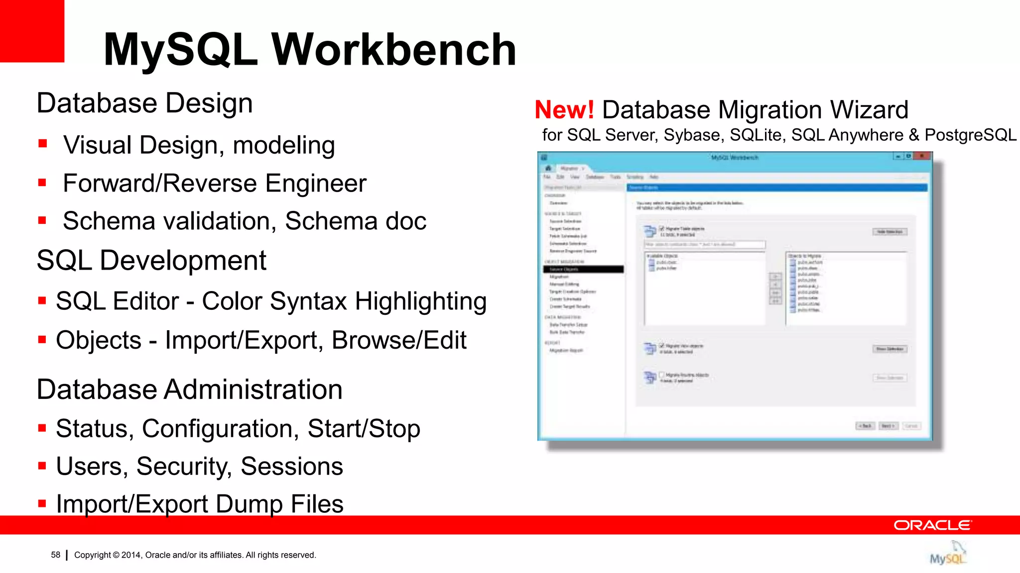 Copyright © 2014, Oracle and/or its affiliates. All rights reserved.58
Database Design
 Visual Design, modeling
 Forward/Reverse Engineer
 Schema validation, Schema doc
SQL Development
 SQL Editor - Color Syntax Highlighting
 Objects - Import/Export, Browse/Edit
Database Administration
 Status, Configuration, Start/Stop
 Users, Security, Sessions
 Import/Export Dump Files
New! Database Migration Wizard
for SQL Server, Sybase, SQLite, SQL Anywhere & PostgreSQL
MySQL Workbench
 