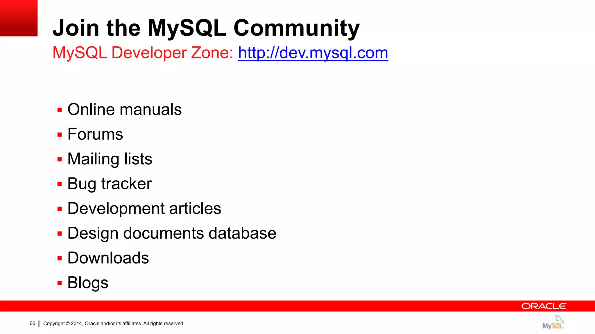 Copyright © 2014, Oracle and/or its affiliates. All rights reserved.66
Join the MySQL Community
 Online manuals
 Forums
 Mailing lists
 Bug tracker
 Development articles
 Design documents database
 Downloads
 Blogs
MySQL Developer Zone: http://dev.mysql.com
 