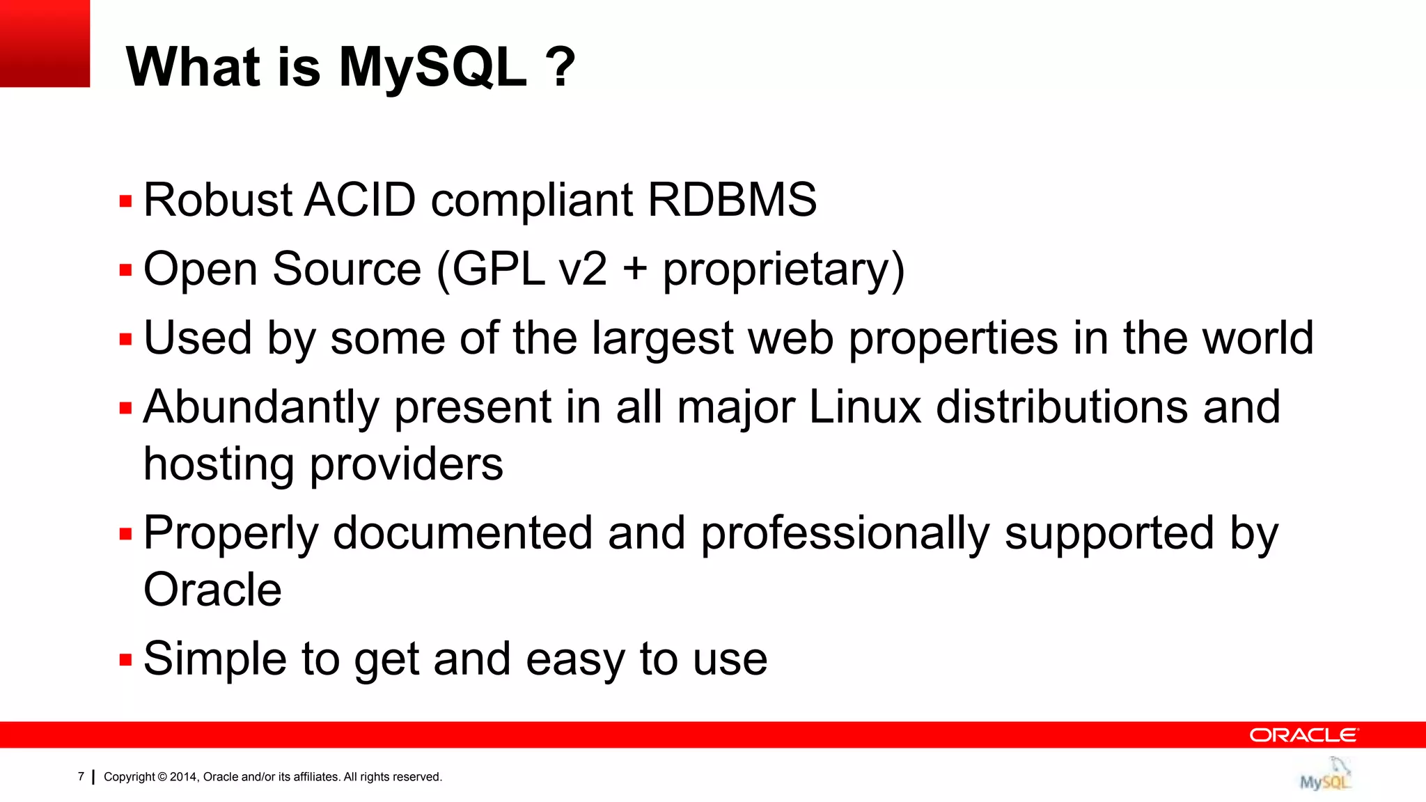 Copyright © 2014, Oracle and/or its affiliates. All rights reserved.7
What is MySQL ?
 Robust ACID compliant RDBMS
 Open Source (GPL v2 + proprietary)
 Used by some of the largest web properties in the world
 Abundantly present in all major Linux distributions and
hosting providers
 Properly documented and professionally supported by
Oracle
 Simple to get and easy to use
 