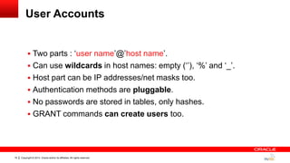 Copyright © 2014, Oracle and/or its affiliates. All rights reserved.16
User Accounts
 Two parts : „user name‟@‟host name‟.
 Can use wildcards in host names: empty („‟), „%‟ and „_‟.
 Host part can be IP addresses/net masks too.
 Authentication methods are pluggable.
 No passwords are stored in tables, only hashes.
 GRANT commands can create users too.
 