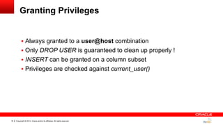 Copyright © 2014, Oracle and/or its affiliates. All rights reserved.18
Granting Privileges
 Always granted to a user@host combination
 Only DROP USER is guaranteed to clean up properly !
 INSERT can be granted on a column subset
 Privileges are checked against current_user()
 