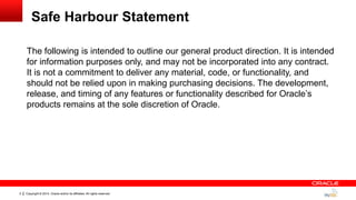 Copyright © 2014, Oracle and/or its affiliates. All rights reserved.2
Safe Harbour Statement
The following is intended to outline our general product direction. It is intended
for information purposes only, and may not be incorporated into any contract.
It is not a commitment to deliver any material, code, or functionality, and
should not be relied upon in making purchasing decisions. The development,
release, and timing of any features or functionality described for Oracle‟s
products remains at the sole discretion of Oracle.
 