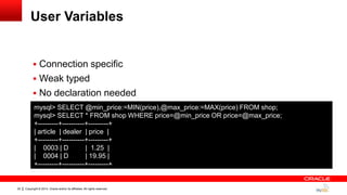 Copyright © 2014, Oracle and/or its affiliates. All rights reserved.22
User Variables
 Connection specific
 Weak typed
 No declaration needed
mysql> SELECT @min_price:=MIN(price),@max_price:=MAX(price) FROM shop;
mysql> SELECT * FROM shop WHERE price=@min_price OR price=@max_price;
+---------+----------+---------+
| article | dealer | price |
+---------+----------+---------+
| 0003 | D | 1.25 |
| 0004 | D | 19.95 |
+---------+----------+---------+
 
