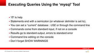 Copyright © 2014, Oracle and/or its affiliates. All rights reserved.25
Executing Queries Using the „mysql‟ Tool
 „?‟ Is help
 Statements end with a semicolon (or whatever delimiter is set to).
 You can set a “current” database : USE or through the command line
 Commands come from standard input, if not on a console
 Results go to standard output, errors to standard error
 Command line editing on the console
 Don‟t forget SHOW WARNINGS
 