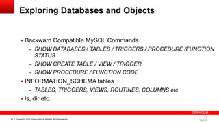 Copyright © 2014, Oracle and/or its affiliates. All rights reserved.26
Exploring Databases and Objects
 Backward Compatible MySQL Commands
– SHOW DATABASES / TABLES / TRIGGERS / PROCEDURE /FUNCTION
STATUS
– SHOW CREATE TABLE / VIEW / TRIGGER
– SHOW PROCEDURE / FUNCTION CODE
 INFORMATION_SCHEMA tables
– TABLES, TRIGGERS, VIEWS, ROUTINES, COLUMNS etc
 ls, dir etc.
 