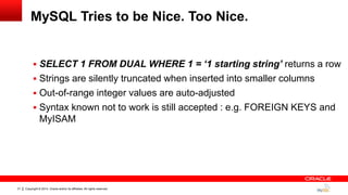 Copyright © 2014, Oracle and/or its affiliates. All rights reserved.31
MySQL Tries to be Nice. Too Nice.
 SELECT 1 FROM DUAL WHERE 1 = ‘1 starting string’ returns a row
 Strings are silently truncated when inserted into smaller columns
 Out-of-range integer values are auto-adjusted
 Syntax known not to work is still accepted : e.g. FOREIGN KEYS and
MyISAM
 