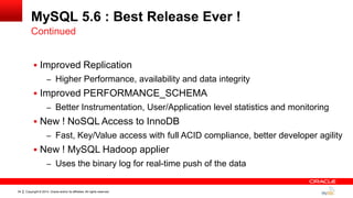 Copyright © 2014, Oracle and/or its affiliates. All rights reserved.34
MySQL 5.6 : Best Release Ever !
 Improved Replication
– Higher Performance, availability and data integrity
 Improved PERFORMANCE_SCHEMA
– Better Instrumentation, User/Application level statistics and monitoring
 New ! NoSQL Access to InnoDB
– Fast, Key/Value access with full ACID compliance, better developer agility
 New ! MySQL Hadoop applier
– Uses the binary log for real-time push of the data
Continued
 