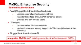 Copyright © 2014, Oracle and/or its affiliates. All rights reserved.48
 PAM (Pluggable Authentication Modules)
- Access external authentication methods
- Standard interface (Unix, LDAP, Kerberos, others)
- proxied and non-proxied users
 Windows
- Access native Windows services
- Authenticate users already logged into Windows (Windows Active
Directory)
 Pluggable Authentication API
Integrates MySQL with existing security infrastructures and SOPs.
MySQL Enterprise Security
External Authentication
 