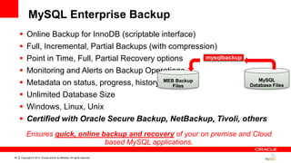 Copyright © 2014, Oracle and/or its affiliates. All rights reserved.55
 Online Backup for InnoDB (scriptable interface)
 Full, Incremental, Partial Backups (with compression)
 Point in Time, Full, Partial Recovery options
 Monitoring and Alerts on Backup Operations
 Metadata on status, progress, history
 Unlimited Database Size
 Windows, Linux, Unix
 Certified with Oracle Secure Backup, NetBackup, Tivoli, others
MEB Backup
Files
MySQL
Database Files
mysqlbackup
Ensures quick, online backup and recovery of your on premise and Cloud
based MySQL applications.
MySQL Enterprise Backup
 