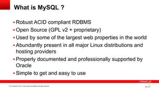 Copyright © 2014, Oracle and/or its affiliates. All rights reserved.7
What is MySQL ?
 Robust ACID compliant RDBMS
 Open Source (GPL v2 + proprietary)
 Used by some of the largest web properties in the world
 Abundantly present in all major Linux distributions and
hosting providers
 Properly documented and professionally supported by
Oracle
 Simple to get and easy to use
 
