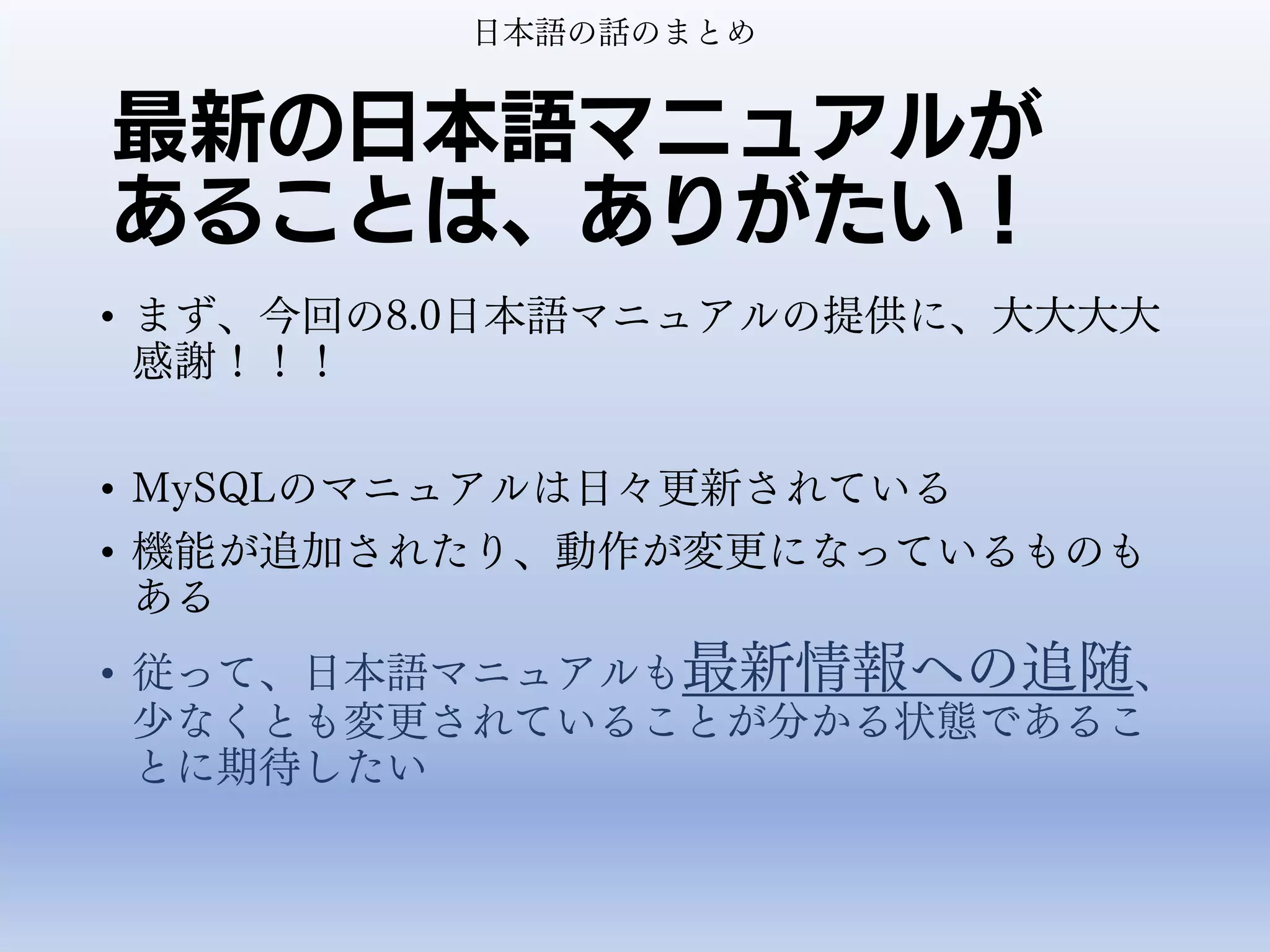 最新の日本語マニュアルが
あることは、ありがたい！
• まず、今回の8.0日本語マニュアルの提供に、大大大大
感謝！！！
• MySQLのマニュアルは日々更新されている
• 機能が追加されたり、動作が変更になっているものも
ある
• 従って、日本語マニュアルも最新情報への追随、
少なくとも変更されていることが分かる状態であるこ
とに期待したい
日本語の話のまとめ
 