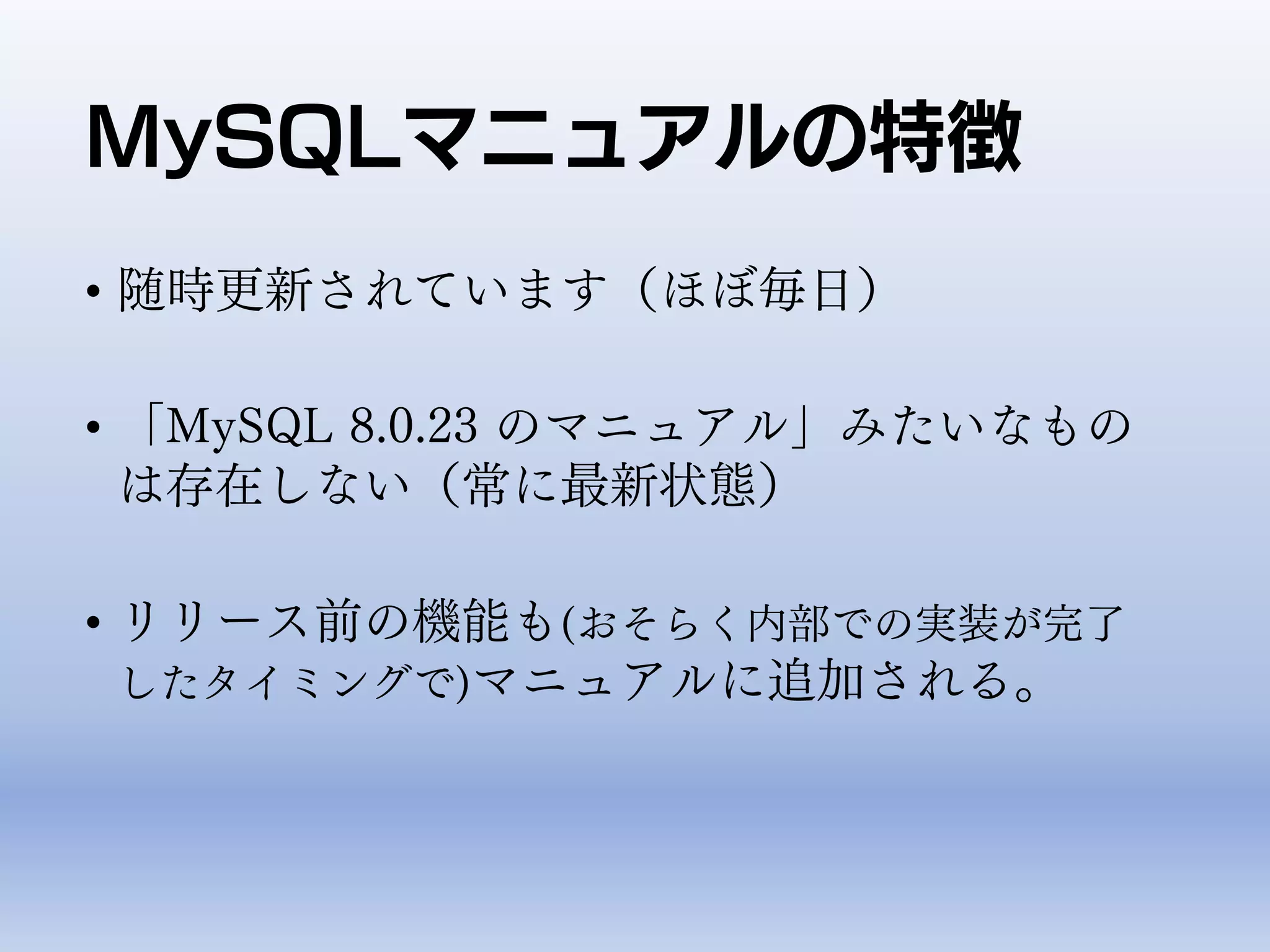 MySQLマニュアルの特徴
• 随時更新されています（ほぼ毎日）
• 「MySQL 8.0.23 のマニュアル」みたいなもの
は存在しない（常に最新状態）
• リリース前の機能も(おそらく内部での実装が完了
したタイミングで)マニュアルに追加される。
 