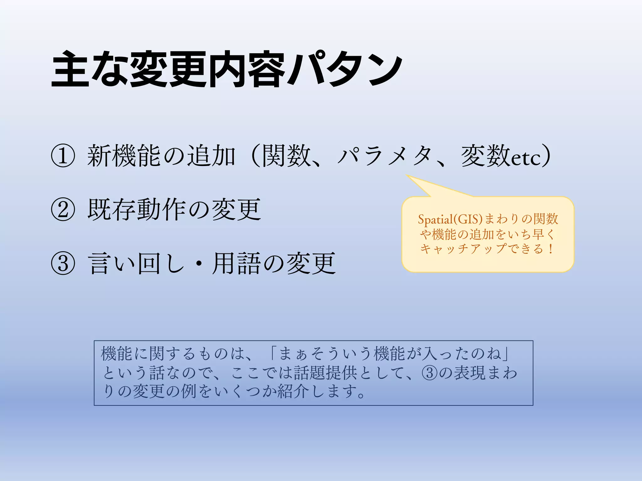 主な変更内容パタン
① 新機能の追加（関数、パラメタ、変数etc）
② 既存動作の変更
③ 言い回し・用語の変更
機能に関するものは、「まぁそういう機能が入ったのね」
という話なので、ここでは話題提供として、③の表現まわ
りの変更の例をいくつか紹介します。
Spatial(GIS)まわりの関数
や機能の追加をいち早く
キャッチアップできる！
 